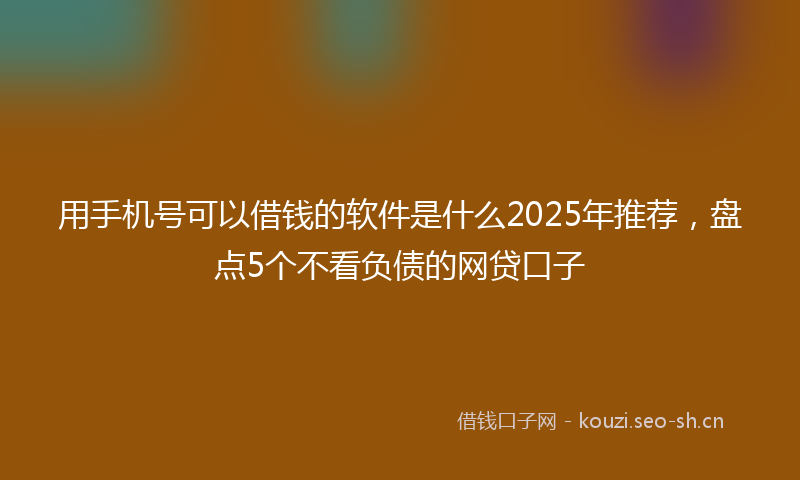 用手机号可以借钱的软件是什么2025年推荐，盘点5个不看负债的网贷口子