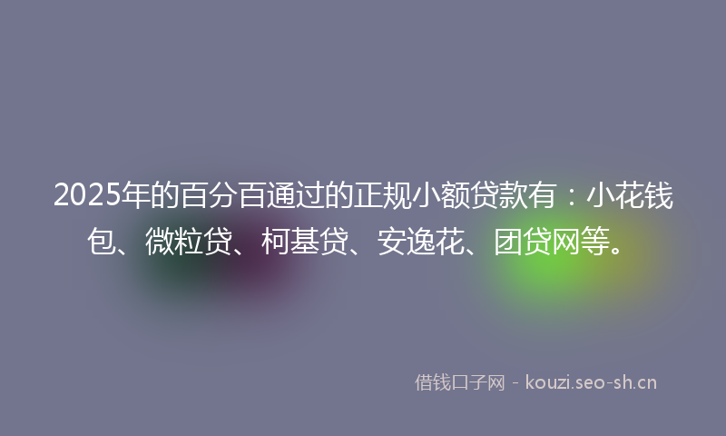 2025年的百分百通过的正规小额贷款有：小花钱包、微粒贷、柯基贷、安逸花、团贷网等。