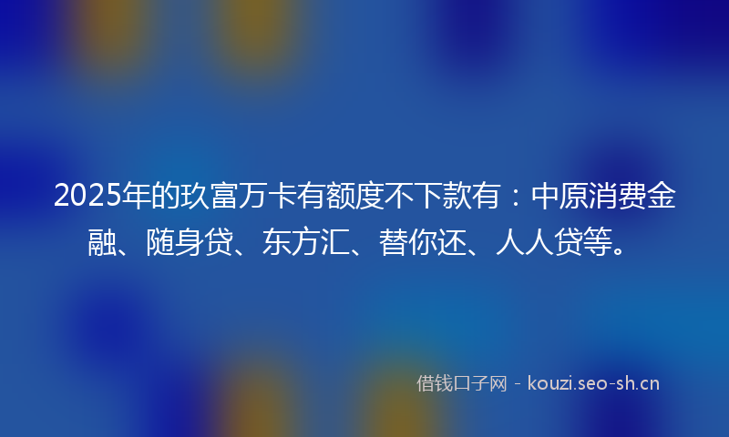 2025年的玖富万卡有额度不下款有：中原消费金融、随身贷、东方汇、替你还、人人贷等。