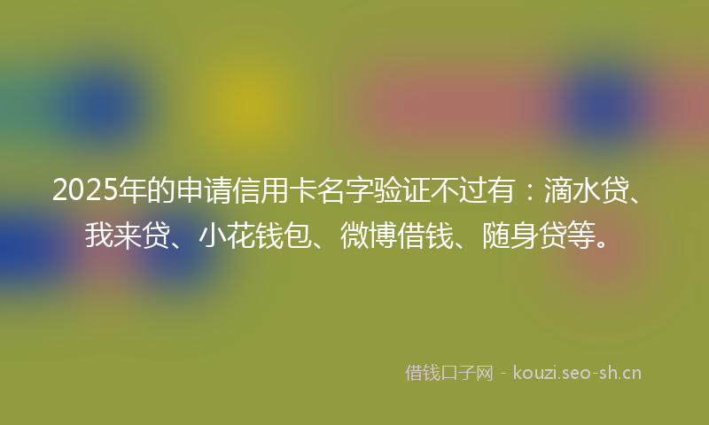 2025年的申请信用卡名字验证不过有：滴水贷、我来贷、小花钱包、微博借钱、随身贷等。