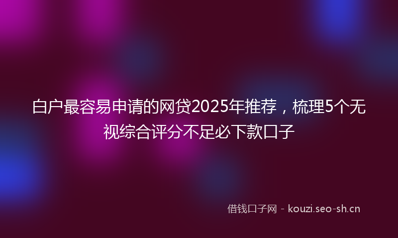 白户最容易申请的网贷2025年推荐，梳理5个无视综合评分不足必下款口子