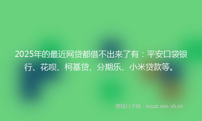 2025年的最近网贷都借不出来了有：平安口袋银行、花呗、柯基贷、分期乐、小米贷款等。