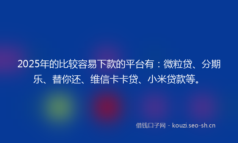 2025年的比较容易下款的平台有：微粒贷、分期乐、替你还、维信卡卡贷、小米贷款等。