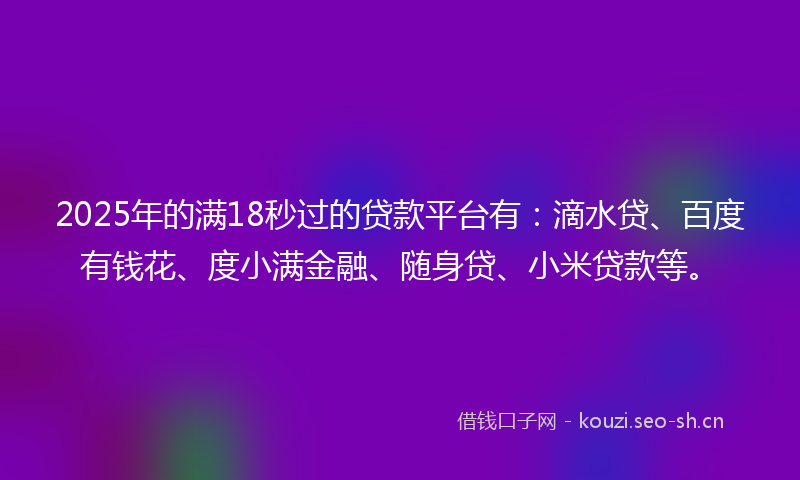2025年的满18秒过的贷款平台有：滴水贷、百度有钱花、度小满金融、随身贷、小米贷款等。