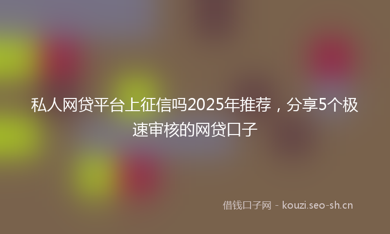 私人网贷平台上征信吗2025年推荐，分享5个极速审核的网贷口子