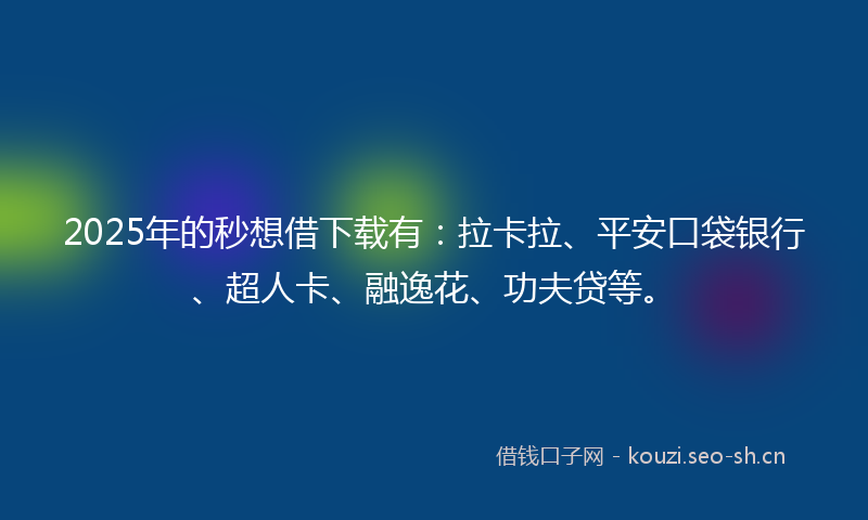 2025年的秒想借下载有：拉卡拉、平安口袋银行、超人卡、融逸花、功夫贷等。