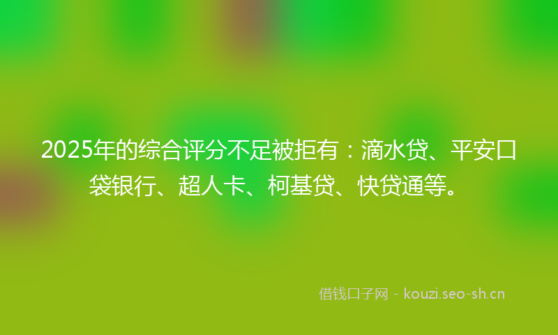 2025年的综合评分不足被拒有：滴水贷、平安口袋银行、超人卡、柯基贷、快贷通等。