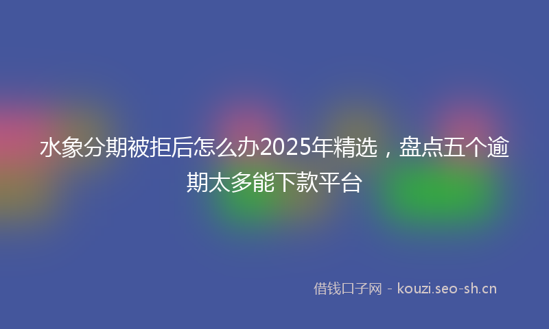 水象分期被拒后怎么办2025年精选，盘点五个逾期太多能下款平台