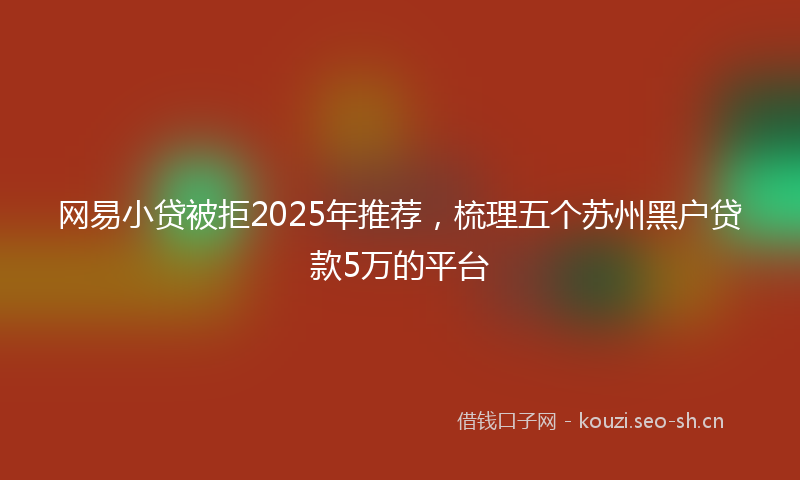 网易小贷被拒2025年推荐，梳理五个苏州黑户贷款5万的平台