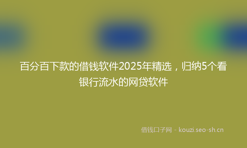 百分百下款的借钱软件2025年精选，归纳5个看银行流水的网贷软件
