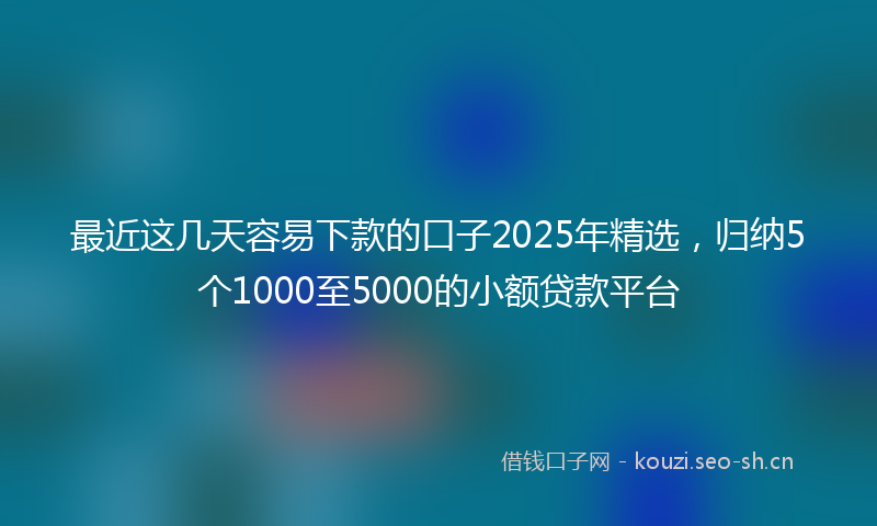 最近这几天容易下款的口子2025年精选，归纳5个1000至5000的小额贷款平台