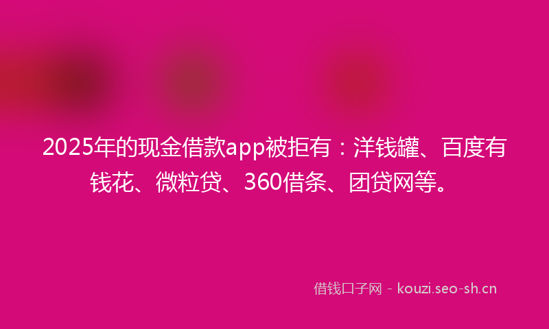 2025年的现金借款app被拒有：洋钱罐、百度有钱花、微粒贷、360借条、团贷网等。