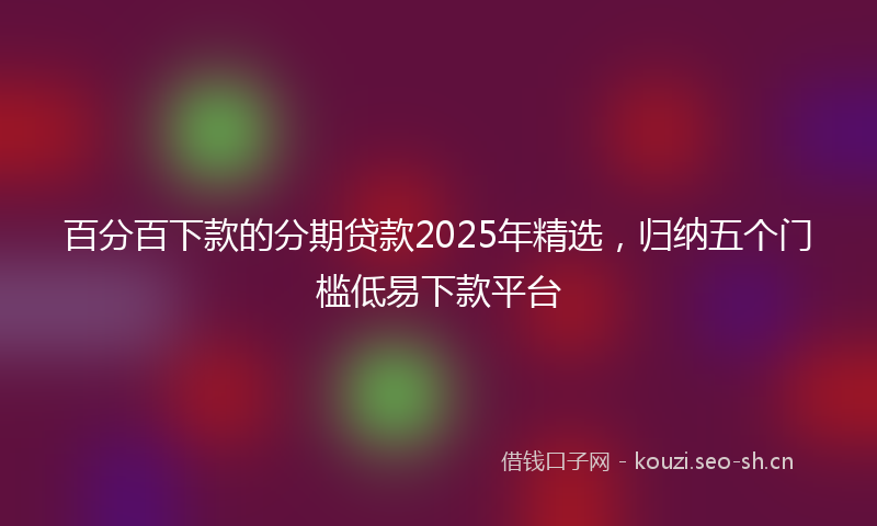 百分百下款的分期贷款2025年精选，归纳五个门槛低易下款平台