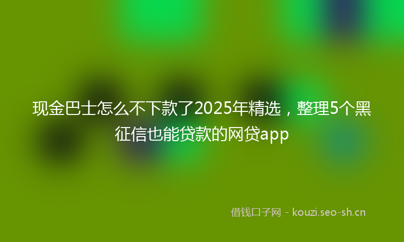 现金巴士怎么不下款了2025年精选，整理5个黑征信也能贷款的网贷app