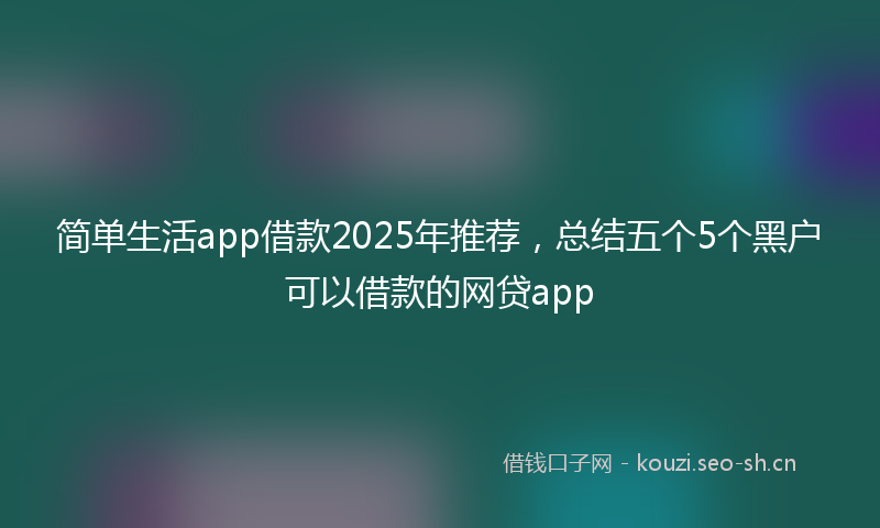 简单生活app借款2025年推荐，总结五个5个黑户可以借款的网贷app