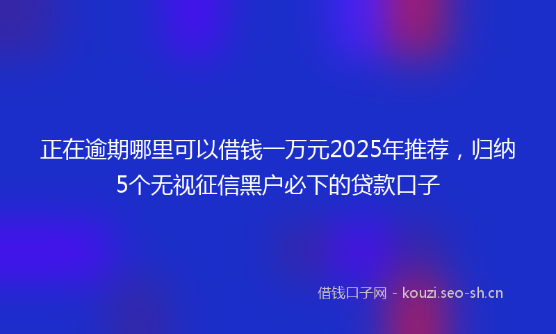 正在逾期哪里可以借钱一万元2025年推荐，归纳5个无视征信黑户必下的贷款口子