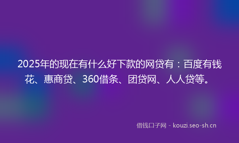 2025年的现在有什么好下款的网贷有：百度有钱花、惠商贷、360借条、团贷网、人人贷等。