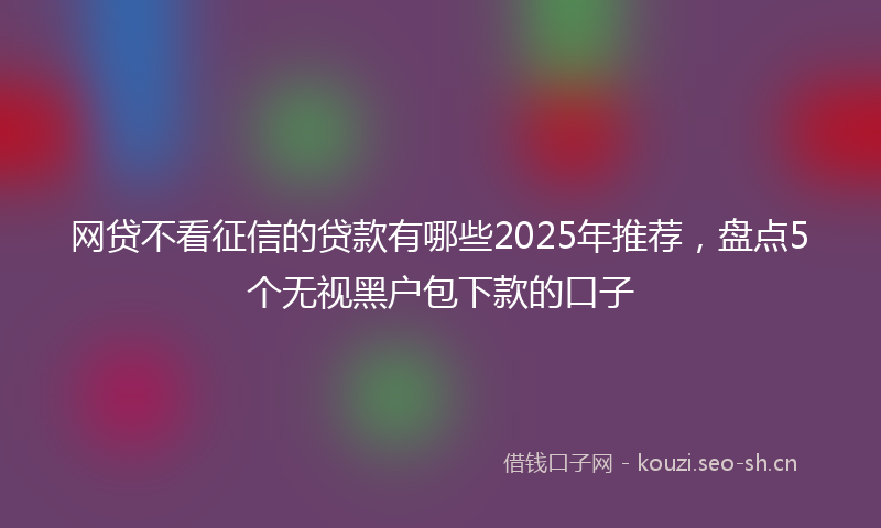 网贷不看征信的贷款有哪些2025年推荐，盘点5个无视黑户包下款的口子