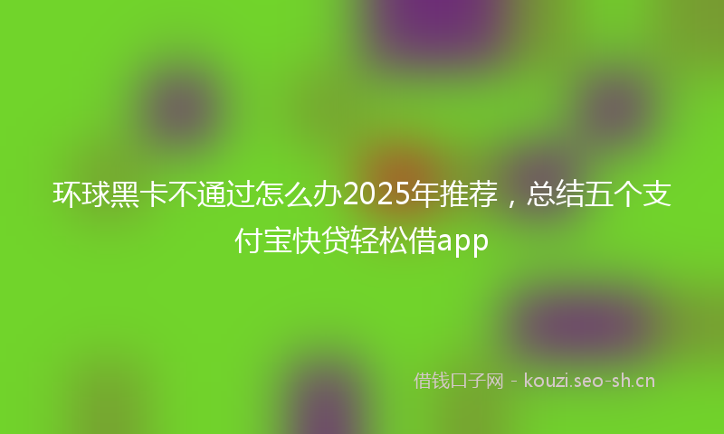 环球黑卡不通过怎么办2025年推荐，总结五个支付宝快贷轻松借app