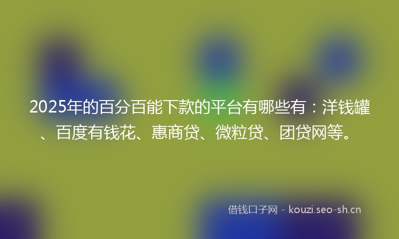 2025年的百分百能下款的平台有哪些有：洋钱罐、百度有钱花、惠商贷、微粒贷、团贷网等。