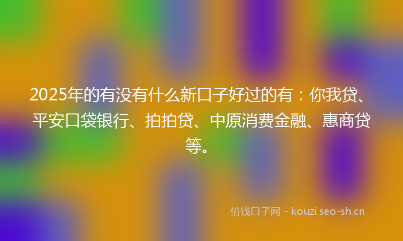 2025年的有没有什么新口子好过的有：你我贷、平安口袋银行、拍拍贷、中原消费金融、惠商贷等。
