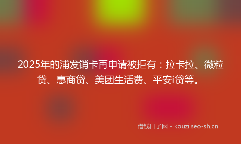 2025年的浦发销卡再申请被拒有：拉卡拉、微粒贷、惠商贷、美团生活费、平安i贷等。