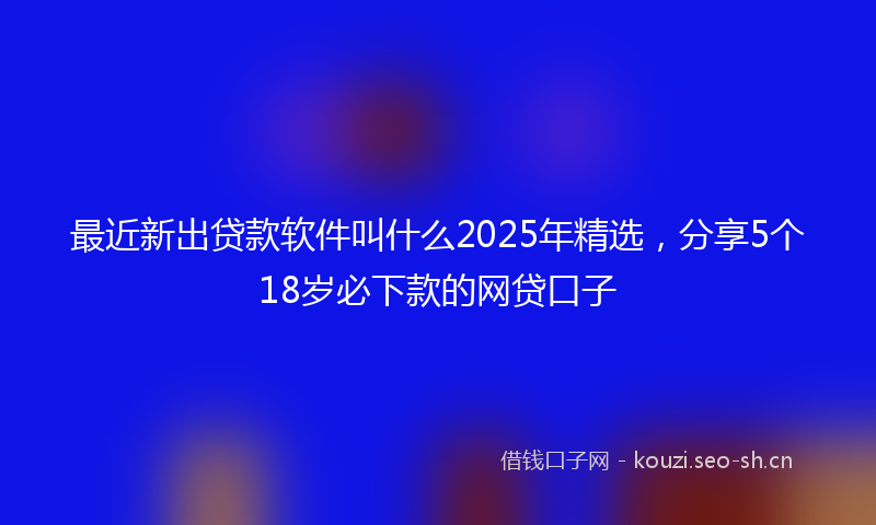最近新出贷款软件叫什么2025年精选，分享5个18岁必下款的网贷口子