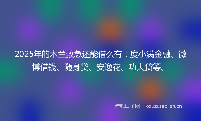 2025年的木兰救急还能借么有：度小满金融、微博借钱、随身贷、安逸花、功夫贷等。