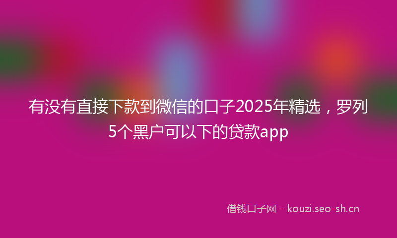有没有直接下款到微信的口子2025年精选，罗列5个黑户可以下的贷款app