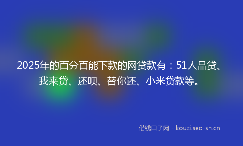 2025年的百分百能下款的网贷款有：51人品贷、我来贷、还呗、替你还、小米贷款等。