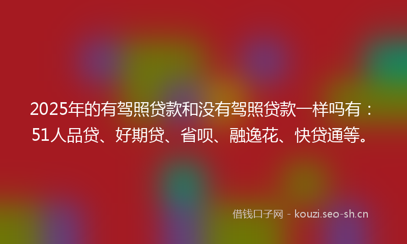 2025年的有驾照贷款和没有驾照贷款一样吗有：51人品贷、好期贷、省呗、融逸花、快贷通等。