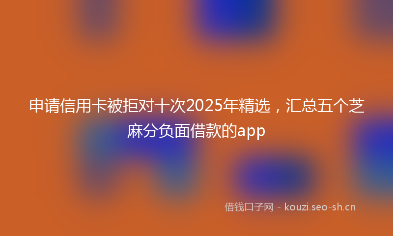 申请信用卡被拒对十次2025年精选，汇总五个芝麻分负面借款的app
