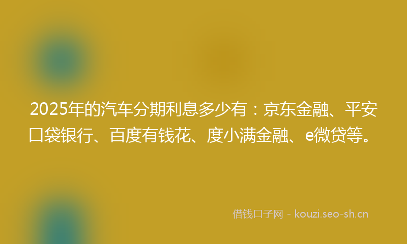 2025年的汽车分期利息多少有：京东金融、平安口袋银行、百度有钱花、度小满金融、e微贷等。