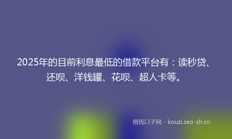 2025年的目前利息最低的借款平台有：读秒贷、还呗、洋钱罐、花呗、超人卡等。