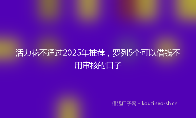 活力花不通过2025年推荐，罗列5个可以借钱不用审核的口子