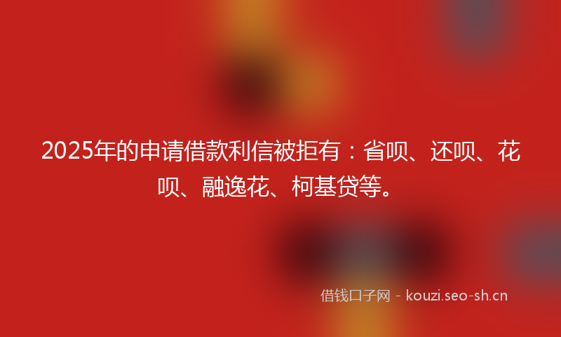 2025年的申请借款利信被拒有：省呗、还呗、花呗、融逸花、柯基贷等。