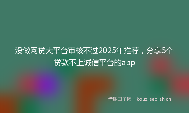没做网贷大平台审核不过2025年推荐，分享5个贷款不上诚信平台的app