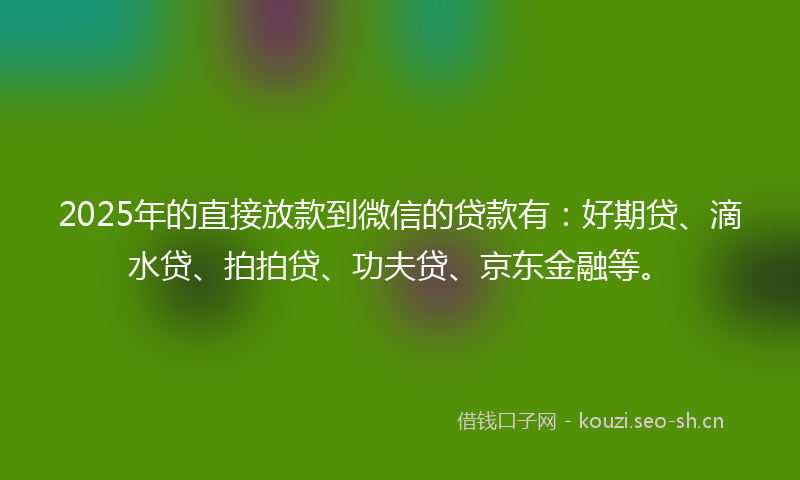 2025年的直接放款到微信的贷款有：好期贷、滴水贷、拍拍贷、功夫贷、京东金融等。
