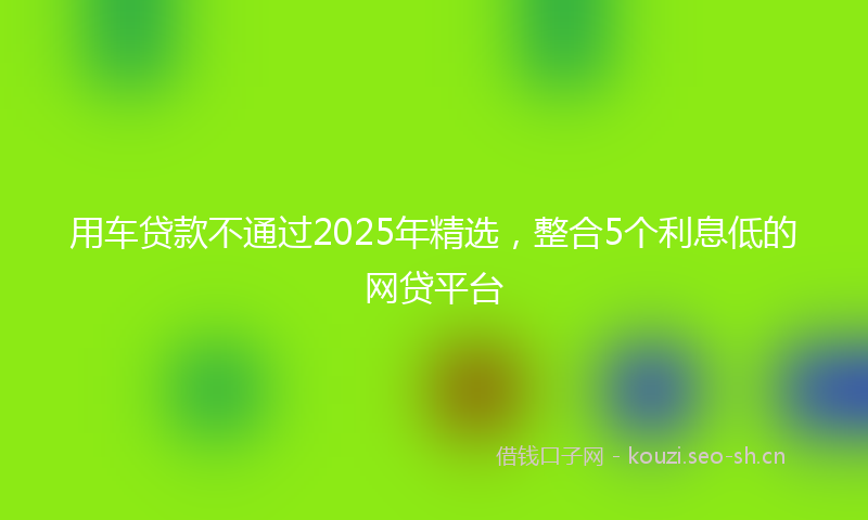 用车贷款不通过2025年精选，整合5个利息低的网贷平台