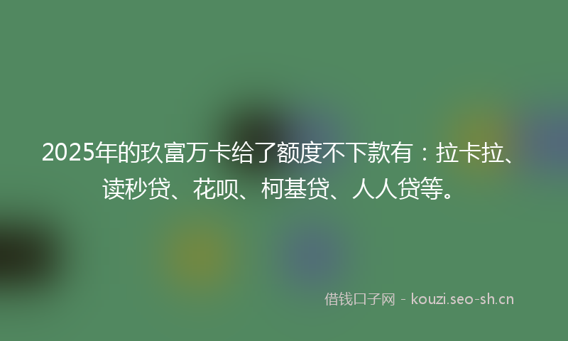 2025年的玖富万卡给了额度不下款有：拉卡拉、读秒贷、花呗、柯基贷、人人贷等。