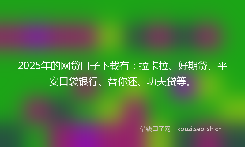 2025年的网贷口子下载有：拉卡拉、好期贷、平安口袋银行、替你还、功夫贷等。