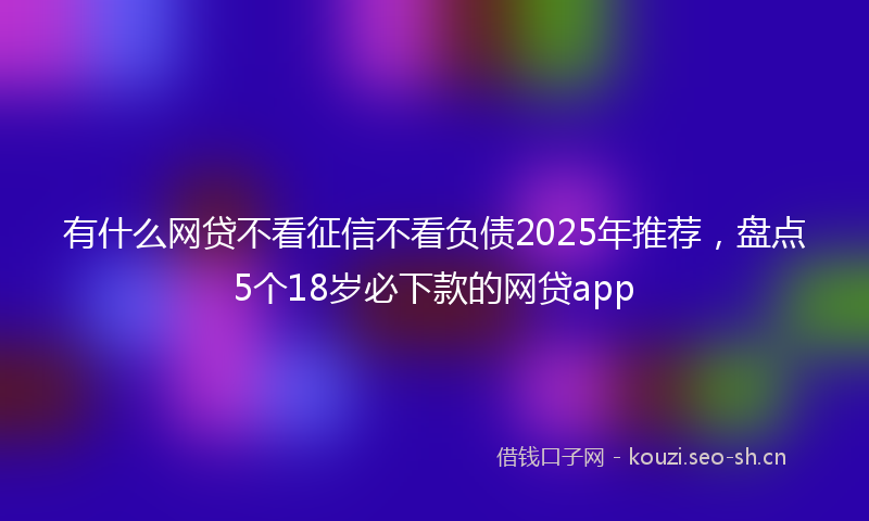 有什么网贷不看征信不看负债2025年推荐，盘点5个18岁必下款的网贷app