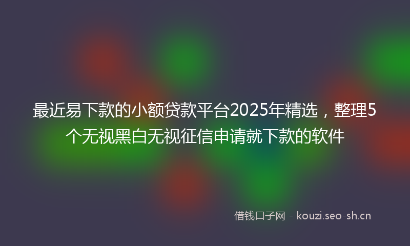 最近易下款的小额贷款平台2025年精选，整理5个无视黑白无视征信申请就下款的软件