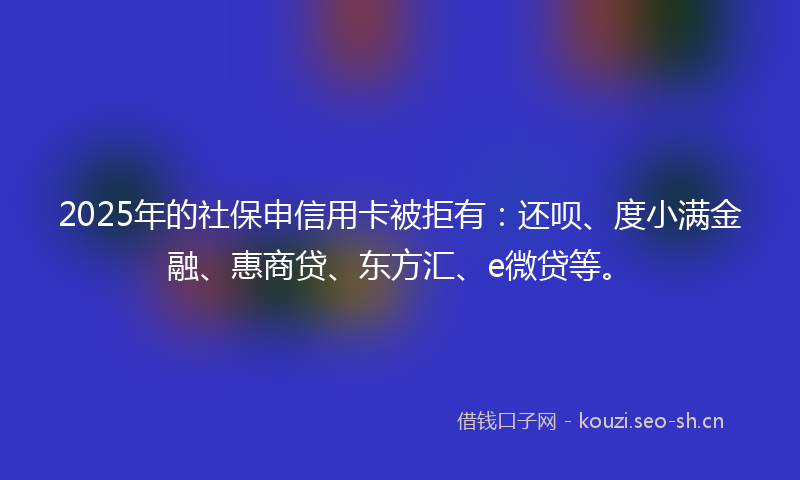 2025年的社保申信用卡被拒有：还呗、度小满金融、惠商贷、东方汇、e微贷等。