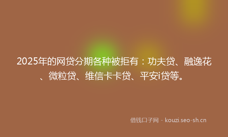 2025年的网贷分期各种被拒有：功夫贷、融逸花、微粒贷、维信卡卡贷、平安i贷等。