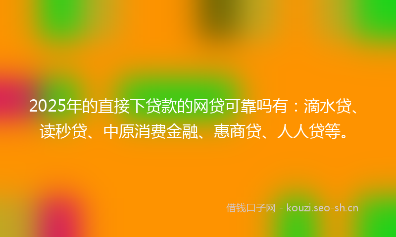 2025年的直接下贷款的网贷可靠吗有：滴水贷、读秒贷、中原消费金融、惠商贷、人人贷等。