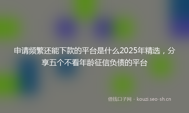 申请频繁还能下款的平台是什么2025年精选，分享五个不看年龄征信负债的平台