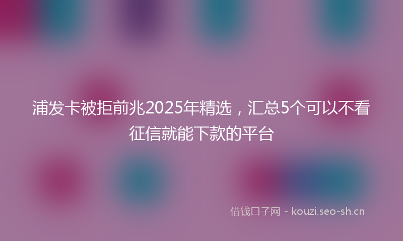 浦发卡被拒前兆2025年精选，汇总5个可以不看征信就能下款的平台