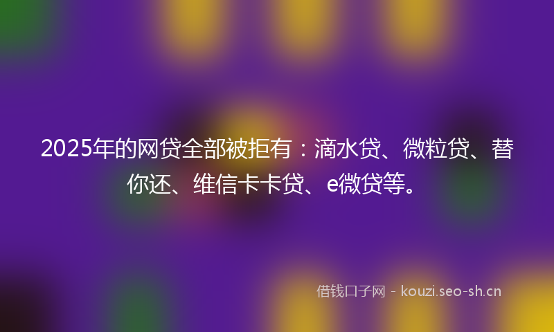 2025年的网贷全部被拒有：滴水贷、微粒贷、替你还、维信卡卡贷、e微贷等。