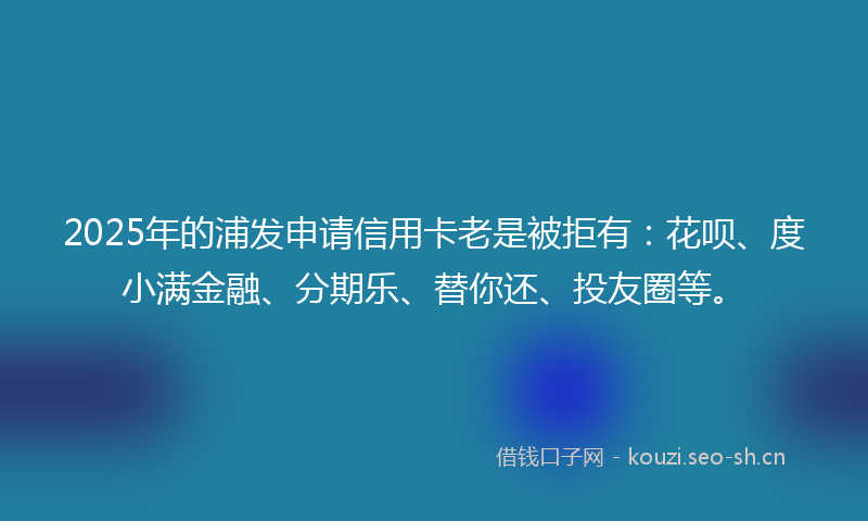 2025年的浦发申请信用卡老是被拒有：花呗、度小满金融、分期乐、替你还、投友圈等。